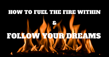 How to Fuel the Fire Within and Follow Your Dreams